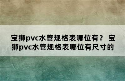 宝狮pvc水管规格表哪位有？ 宝狮pvc水管规格表哪位有尺寸的